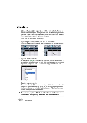 Page 142CUBASE LE14 – 142 Basic Methods
Using tools
Editing in Cubase LE is largely done with the various tools. Typical ex-
amples are selecting and moving events with the Arrow (Object Selec-
tion) tool, drawing with the Pencil tool, deleting with the Eraser tool, etc. 
There are different tools for different windows.
Tools can be selected in three ways:
•By clicking the corresponding tool icon on the toolbar.
When you click a tool icon, the pointer takes on the shape of the corresponding tool.
•By using the...