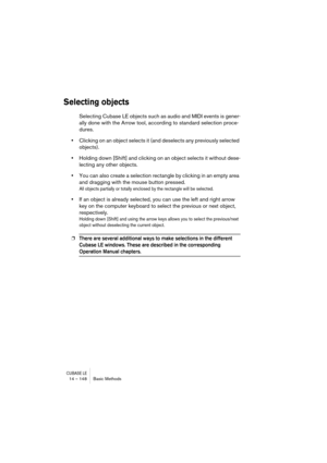 Page 148CUBASE LE14 – 148 Basic Methods
Selecting objects
Selecting Cubase LE objects such as audio and MIDI events is gener-
ally done with the Arrow tool, according to standard selection proce-
dures.
•Clicking on an object selects it (and deselects any previously selected 
objects).
•Holding down [Shift] and clicking on an object selects it without dese-
lecting any other objects.
•You can also create a selection rectangle by clicking in an empty area 
and dragging with the mouse button pressed.
All objects...