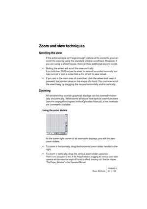 Page 149CUBASE LEBasic Methods 14 – 149
Zoom and view techniques
Scrolling the view
If the active window isn’t large enough to show all its contents, you can 
scroll the view by using the standard window scroll bars. However, if 
you are using a wheel mouse, there are two additional ways to scroll:
•Rolling the wheel will scroll the view vertically.
If you hold down [Shift] and use the wheel, the view will be scrolled horizontally. Just 
make sure not to point at a value field, as this will edit the value...