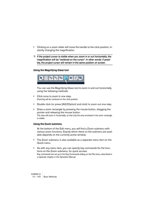 Page 150CUBASE LE14 – 150 Basic Methods
•Clicking on a zoom slider will move the handle to the click position, in-
stantly changing the magnification.
❐If the project cursor is visible when you zoom in or out horizontally, the 
magnification will be “centered on the cursor”. In other words: if possi-
ble, the project cursor will remain in the same position on screen.
Using the Magnifying Glass tool
You can use the Magnifying Glass tool to zoom in and out horizontally, 
using the following methods:
•Click once to...