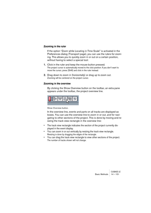 Page 151CUBASE LEBasic Methods 14 – 151
Zooming in the ruler
If the option “Zoom while Locating in Time Scale” is activated in the 
Preferences dialog (Transport page), you can use the rulers for zoom-
ing. This allows you to quickly zoom in or out on a certain position, 
without having to select a special tool:
1.Click in the ruler and keep the mouse button pressed.
The project cursor is automatically moved to the click position. If you don’t want to 
move the cursor, press [Shift] and click in the ruler...