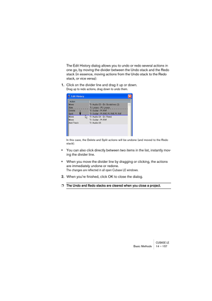 Page 157CUBASE LEBasic Methods 14 – 157
The Edit History dialog allows you to undo or redo several actions in 
one go, by moving the divider between the Undo stack and the Redo 
stack (in essence, moving actions from the Undo stack to the Redo 
stack, or vice versa):
1.Click on the divider line and drag it up or down.
Drag up to redo actions, drag down to undo them.
In this case, the Delete and Split actions will be undone (and moved to the Redo 
stack).
•You can also click directly between two items in the...