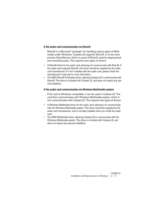 Page 17 
CUBASE LE
 
Installation and Requirements for Windows 2 – 17 
If the audio card communicates via DirectX
 
DirectX is a Microsoft “package” for handling various types of Multi-
media under Windows. Cubase LE supports DirectX, or to be more 
precise, DirectSound, which is a part of DirectX used for playing back 
and recording audio. This requires two types of drivers: 
• A DirectX driver for the audio card, allowing it to communicate with DirectX. If 
the audio card supports DirectX, this driver should...