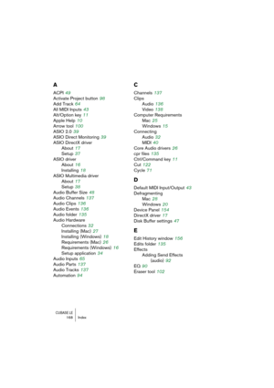 Page 168CUBASE LE168 Index
A
ACPI 49
Activate Project button
 98
Add Track
 64
All MIDI Inputs
 43
Alt/Option key
 11
Apple Help
 10
Arrow tool
 100
ASIO 2.0
 39
ASIO Direct Monitoring
 39
ASIO DirectX driver
About
 17
Setup
 37
ASIO driver
About
 16
Installing
 18
ASIO Multimedia driver
About
 17
Setup
 38
Audio Buffer Size
 48
Audio Channels
 137
Audio Clips
 136
Audio Events
 136
Audio folder
 135
Audio Hardware
Connections
 32
Installing (Mac)
 27
Installing (Windows)
 18
Requirements (Mac)
 26
Requirements...