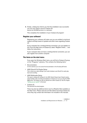 Page 21CUBASE LEInstallation and Requirements for Windows 2 – 21
5.Finally, a dialog box informs you that the installation was successful. 
You are now ready to launch Cubase LE!
Remove the CD-ROM and store it in a safe place.
This completes the installation of your Cubase LE program! 
Register your software!
Registering your software will make sure you are entitled to technical 
support and kept aware of updates and other news regarding Cubase 
LE.
If your computer has a working Internet connection, you can...