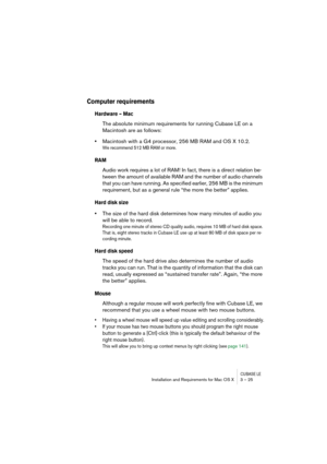 Page 25CUBASE LEInstallation and Requirements for Mac OS X 3 – 25
Computer requirements 
Hardware – Mac
The absolute minimum requirements for running Cubase LE on a 
Macintosh are as follows:
•Macintosh with a G4 processor, 256 MB RAM and OS X 10.2.
We recommend 512 MB RAM or more.
RAM
Audio work requires a lot of RAM! In fact, there is a direct relation be-
tween the amount of available RAM and the number of audio channels 
that you can have running. As specified earlier, 256 MB is the minimum 
requirement,...