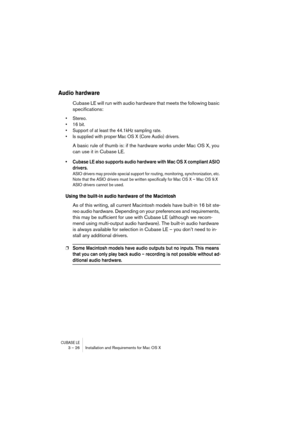 Page 26CUBASE LE3 – 26 Installation and Requirements for Mac OS X
Audio hardware
Cubase LE will run with audio hardware that meets the following basic 
specifications:
• Stereo.
• 16 bit.
• Support of at least the 44.1kHz sampling rate.
• Is supplied with proper Mac OS X (Core Audio) drivers.
A basic rule of thumb is: if the hardware works under Mac OS X, you 
can use it in Cubase LE.
• Cubase LE also supports audio hardware with Mac OS X compliant ASIO 
drivers.
ASIO drivers may provide special support for...