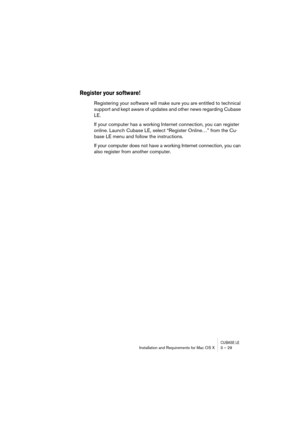 Page 29CUBASE LEInstallation and Requirements for Mac OS X 3 – 29
Register your software!
Registering your software will make sure you are entitled to technical 
support and kept aware of updates and other news regarding Cubase 
LE.
If your computer has a working Internet connection, you can register 
online. Launch Cubase LE, select “Register Online…” from the Cu-
base LE menu and follow the instructions.
If your computer does not have a working Internet connection, you can 
also register from another computer. 