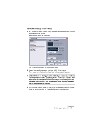 Page 35CUBASE LESetting up your system 4 – 35
VST Multitrack setup – Basic Settings
1.In Cubase LE, select Device Setup from the Devices menu and click on 
VST Multitrack in the list.
Make sure the “Setup” tab is selected.
The VST Multitrack panel in the Device Setup dialog.
2.Select your audio hardware from the ASIO Driver menu.
There may be several options here that all refer to the same audio hardware:
❐Under Windows we strongly recommend that you access your hardware 
via an ASIO driver written specifically...