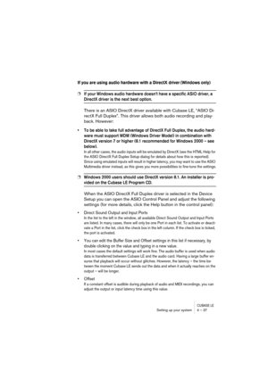 Page 37CUBASE LESetting up your system 4 – 37
If you are using audio hardware with a DirectX driver (Windows only)
❐If your Windows audio hardware doesn’t have a specific ASIO driver, a 
DirectX driver is the next best option.
There is an ASIO DirectX driver available with Cubase LE, “ASIO Di-
rectX Full Duplex”. This driver allows both audio recording and play-
back. However:
• To be able to take full advantage of DirectX Full Duplex, the audio hard-
ware must support WDM (Windows Driver Model) in combination...
