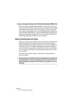 Page 38CUBASE LE4 – 38 Setting up your system
If you are using audio hardware with a Windows Multimedia (MME) driver
When you select the ASIO Multimedia Driver for the first time, the sys-
tem will ask you whether you want to test the configuration. We strongly 
recommend that you perform this test. If it fails, or if you for other rea-
sons need to make adjustments to your ASIO Multimedia configuration, 
click the Control Panel button to open the ASIO Multimedia Setup con-
trol panel included with Cubase LE....