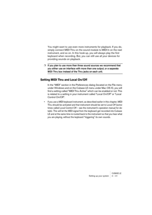 Page 41CUBASE LESetting up your system 4 – 41
You might want to use even more instruments for playback. If you do, 
simply connect MIDI Thru on the sound module to MIDI In on the next 
instrument, and so on. In this hook-up, you will always play the first 
keyboard when recording. But, you can still use all your devices for 
providing sounds on playback.
❐If you plan to use more than three sound sources we recommend that 
you either use an interface with more than one output, or a separate 
MIDI Thru box...