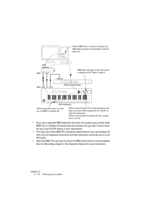 Page 42CUBASE LE4 – 42 Setting up your system
• If you use a separate MIDI keyboard, that does not produce any sounds itself, 
MIDI Thru in Cubase LE should also be activated, but you don’t need to look 
for any Local On/Off setting in your instruments.
• The only case where MIDI Thru should be deactivated is if you use Cubase LE 
with only one keyboard instrument and that instrument cannot be set to Local 
Off mode.
• Note that MIDI Thru will only be active for MIDI tracks that are record enabled. 
See the...