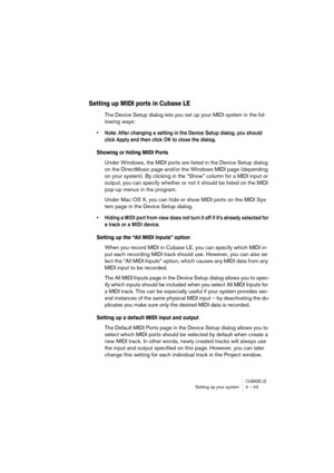 Page 43CUBASE LESetting up your system 4 – 43
Setting up MIDI ports in Cubase LE
The Device Setup dialog lets you set up your MIDI system in the fol-
lowing ways:
• Note: After changing a setting in the Device Setup dialog, you should 
click Apply and then click OK to close the dialog.
Showing or hiding MIDI Ports
Under Windows, the MIDI ports are listed in the Device Setup dialog 
on the DirectMusic page and/or the Windows MIDI page (depending 
on your system). By clicking in the “Show” column for a MIDI input...