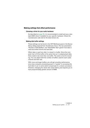 Page 47CUBASE LESetting up your system 4 – 47
Making settings that affect performance
Choosing a driver for your audio hardware
As described on page 35, it is recommended to install and use a stan-
dard ASIO driver if available for your specific hardware. Check the 
manufacturers web site for the latest drivers etc.
Making disk buffer settings
These settings can be found in the VST Multitrack panel in the Device 
Setup dialog (opened from the Devices menu). The two parameters 
“Number of Disk Buffers” and “Disk...