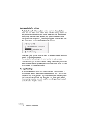 Page 48CUBASE LE4 – 48 Setting up your system
Making audio buffer settings
Audio buffers affect how audio is sent to and from the audio hard-
ware. The size of the audio buffers affect both the latency and the au-
dio performance. Generally, the smaller the buffer size, the lower the 
latency. On the other hand, working with small buffers can be de-
manding for the computer. If the audio buffers are too small, you may 
get clicks, pops or other audio playback problems.
• Under Mac OS X, you can adjust the size...