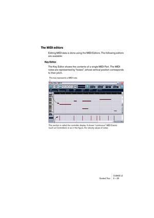 Page 55CUBASE LEGuided Tour 5 – 55
The MIDI editors
Editing MIDI data is done using the MIDI Editors. The following editors 
are available:
Key Editor
The Key Editor shows the contents of a single MIDI Part. The MIDI 
notes are represented by “boxes”, whose vertical position corresponds 
to their pitch.
This box represents a MIDI note.
This section is called the controller display. It shows “continuous” MIDI Events 
(such as Controllers) or as in this figure, the velocity values of notes. 