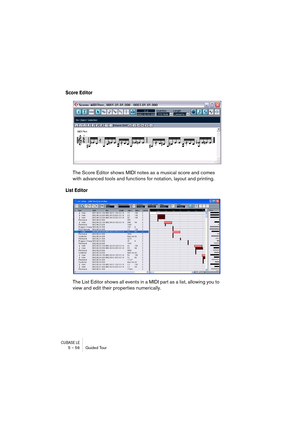 Page 56CUBASE LE5 – 56 Guided Tour
Score Editor
The Score Editor shows MIDI notes as a musical score and comes 
with advanced tools and functions for notation, layout and printing. 
List Editor
The List Editor shows all events in a MIDI part as a list, allowing you to 
view and edit their properties numerically. 