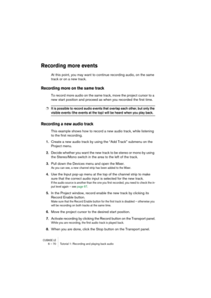 Page 70CUBASE LE6 – 70 Tutorial 1: Recording and playing back audio
Recording more events
At this point, you may want to continue recording audio, on the same 
track or on a new track.
Recording more on the same track
To record more audio on the same track, move the project cursor to a 
new start position and proceed as when you recorded the first time.
❐It is possible to record audio events that overlap each other, but only the 
visible events (the events at the top) will be heard when you play back.
Recording...