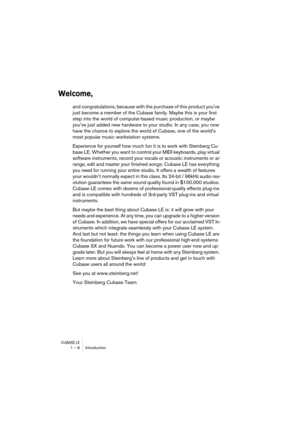 Page 8 
CUBASE LE
 
1 – 8 Introduction 
Welcome,
 
and congratulations, because with the purchase of this product you’ve 
just become a member of the Cubase family. Maybe this is your first 
step into the world of computer-based music production, or maybe 
you’ve just added new hardware to your studio. In any case, you now 
have the chance to explore the world of Cubase, one of the world’s 
most popular music workstation systems. 
Experience for yourself how much fun it is to work with Steinberg Cu-
base LE....