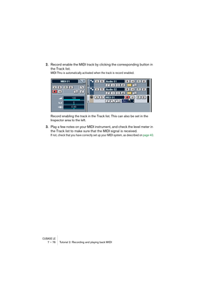 Page 76CUBASE LE7 – 76 Tutorial 2: Recording and playing back MIDI
2.Record enable the MIDI track by clicking the corresponding button in 
the Track list.
MIDI Thru is automatically activated when the track is record enabled.
Record enabling the track in the Track list. This can also be set in the 
Inspector area to the left.
3.Play a few notes on your MIDI instrument, and check the level meter in 
the Track list to make sure that the MIDI signal is received.
If not, check that you have correctly set up your...