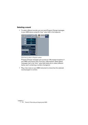 Page 78CUBASE LE7 – 78 Tutorial 2: Recording and playing back MIDI
Selecting a sound
•To select different sounds, you can send Program Change messages 
to your MIDI device using the “prg:” value field in the Inspector.
Click here to select a Program number.
Program Change messages give access to 128 program locations. If 
your MIDI instruments have more than 128 programs, Bank Select 
messages (set in the “bnk:” value field) allow you to select different 
banks, each containing a number of programs.
•Play a few...