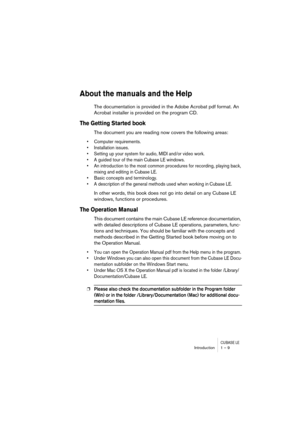 Page 9 
CUBASE LE
 
Introduction 1 – 9 
About the manuals and the Help
 
The documentation is provided in the Adobe Acrobat pdf format. An 
Acrobat installer is provided on the program CD. 
The Getting Started book
 
The document you are reading now covers the following areas: 
• Computer requirements.
• Installation issues.
• Setting up your system for audio, MIDI and/or video work.
• A guided tour of the main Cubase LE windows.
• An introduction to the most common procedures for recording, playing back,...