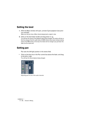 Page 88CUBASE LE8 – 88 Tutorial 3: Mixing
Setting the level
1.With the Mixer window still open, activate Cycle playback (see previ-
ous tutorials).
Make sure that you have a Mixer channel playing back a signal in view.
2.Click on the level fader handle and drag down or up.
You will hear the volume of the playback signal being changed. The meters will also re-
flect the change of level for audio tracks. As MIDI channel strip meters indicate velocity 
levels of the MIDI events on the track, the meters will not...