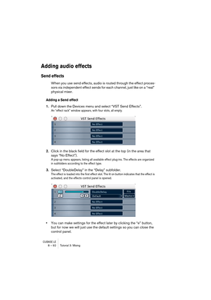 Page 92CUBASE LE8 – 92 Tutorial 3: Mixing
Adding audio effects
Send effects
When you use send effects, audio is routed through the effect proces-
sors via independent effect sends for each channel, just like on a “real” 
physical mixer.
Adding a Send effect
1.Pull down the Devices menu and select “VST Send Effects”.
An “effect rack” window appears, with four slots, all empty.
2.Click in the black field for the effect slot at the top (in the area that 
says “No Effect”).
A pop-up menu appears, listing all...