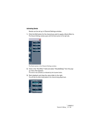 Page 93CUBASE LETutorial 3: Mixing 8 – 93
Activating Sends
Sends can be set up in Channel Settings window.
1.Click the Edit button for the channel you wish to apply a Send effect to.
The Channel Settings window opens with the Send section on the right side.
The Send section in the Channel Settings window.
2.Click in the “No Effect” field and select “DoubleDelay” from the pop-
up menu that appears.
The send is now activated, as indicated by the lit power button.
3.Start playback and drag the value slider to the...