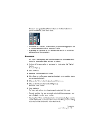 Page 95CUBASE LETutorial 3: Mixing 8 – 95
There are also global Read/Write buttons in the Mixer’s Common 
panel, the leftmost panel in the Mixer. 
• When Write All is activated, all Mixer actions you perform during playback (for 
all channels) will be recorded as Automation Events.
• When Read All is activated, all your recorded mixer actions for all channels 
will be performed during playback.
An example
For a quick step by step description of how to use Write/Read auto-
mation to automate a fader, proceed as...