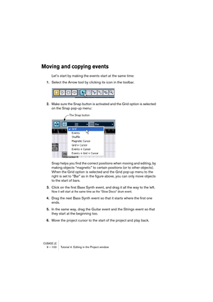 Page 100CUBASE LE9 – 100 Tutorial 4: Editing in the Project window
Moving and copying events
Let’s start by making the events start at the same time:
1.Select the Arrow tool by clicking its icon in the toolbar.
2.Make sure the Snap button is activated and the Grid option is selected 
on the Snap pop-up menu:
Snap helps you find the correct positions when moving and editing, by 
making objects “magnetic” to certain positions (or to other objects). 
When the Grid option is selected and the Grid pop-up menu to the...