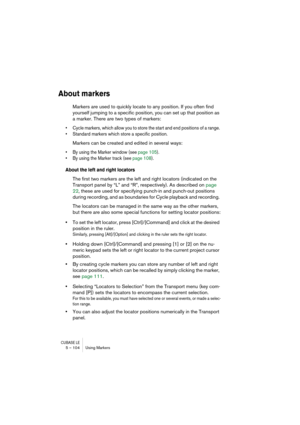 Page 104CUBASE LE5 – 104 Using Markers
About markers
Markers are used to quickly locate to any position. If you often find 
yourself jumping to a specific position, you can set up that position as 
a marker. There are two types of markers: 
• Cycle markers, which allow you to store the start and end positions of a range. 
• Standard markers which store a specific position. 
Markers can be created and edited in several ways: 
• By using the Marker window (see page 105). 
• By using the Marker track (see page...