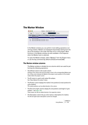 Page 105CUBASE LEUsing Markers 5 – 105
The Marker Window
In the Marker window you can perform most editing operations con-
cerning markers. Markers are displayed sequentially starting from the 
top of the window in the order that they occur in the project. Most 
functions in the Marker window are also available in the Inspector 
when the Marker track is selected.
To open the Marker window, select “Markers” from the Project menu 
or use the key command (by default [Ctrl]/[Command]-[M]).
The Marker window columns...