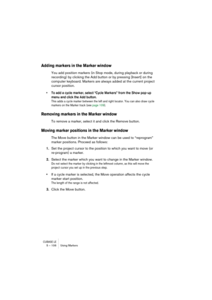 Page 106CUBASE LE5 – 106 Using Markers
Adding markers in the Marker window
You add position markers (in Stop mode, during playback or during 
recording) by clicking the Add button or by pressing [Insert] on the 
computer keyboard. Markers are always added at the current project 
cursor position. 
• To add a cycle marker, select “Cycle Markers” from the Show pop-up 
menu and click the Add button.
This adds a cycle marker between the left and right locator. You can also draw cycle 
markers on the Marker track (see...
