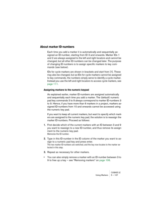 Page 107CUBASE LEUsing Markers 5 – 107
About marker ID-numbers
Each time you add a marker it is automatically and sequentially as-
signed an ID-number, starting from ID 3 and onwards. Marker IDs 1 
and 2 are always assigned to the left and right locators and cannot be 
changed, but all other ID-numbers can be changed later. The purpose 
of changing ID-numbers is to assign specific markers to key com-
mands (see below). 
IDs for cycle markers are shown in brackets and start from [1]. These 
may also be changed,...