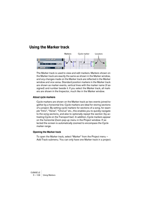 Page 108CUBASE LE5 – 108 Using Markers
Using the Marker track
The Marker track is used to view and edit markers. Markers shown on 
the Marker track are exactly the same as shown in the Marker window, 
and any changes made on the Marker track are reflected in the Marker 
window and vice versa. Standard position markers in the Marker track 
are shown as marker events, vertical lines with the marker name (if as-
signed) and number beside it. If you select the Marker track, all mark-
ers are shown in the Inspector,...