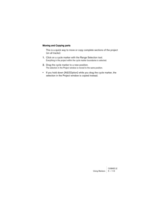 Page 113CUBASE LEUsing Markers 5 – 113
Moving and Copying parts
This is a quick way to move or copy complete sections of the project 
(on all tracks):
1.Click on a cycle marker with the Range Selection tool.
Everything in the project within the cycle marker boundaries is selected.
2.Drag the cycle marker to a new position.
The selection in the Project window is moved to the same position.
•If you hold down [Alt]/[Option] while you drag the cycle marker, the 
selection in the Project window is copied instead. 