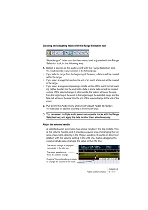 Page 117CUBASE LEFades and Crossfades 6 – 117
Creating and adjusting fades with the Range Selection tool
“Handle-type” fades can also be created and adjusted with the Range 
Selection tool, in the following way:
1.Select a section of the audio event with the Range Selection tool.
The result depends on your selection, in the following way:
• If you select a range from the beginning of the event, a fade-in will be created 
within the range. 
• If you select a range that reaches the end of an event, a fade-out will...