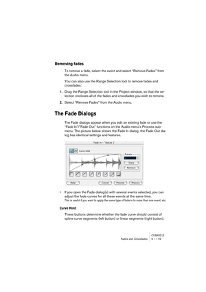 Page 119CUBASE LEFades and Crossfades 6 – 119
Removing fades
To remove a fade, select the event and select “Remove Fades” from 
the Audio menu.
You can also use the Range Selection tool to remove fades and 
crossfades:
1.Drag the Range Selection tool in the Project window, so that the se-
lection encloses all of the fades and crossfades you wish to remove.
2.Select “Remove Fades” from the Audio menu.
The Fade Dialogs
The Fade dialogs appear when you edit an existing fade or use the 
“Fade In”/”Fade Out”...