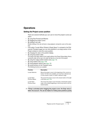 Page 13 
CUBASE LE
 
Playback and the Transport panel 1 – 13 
Operations
 
Setting the Project cursor position
 
There are several methods you can use to move the project cursor po-
sition: 
• By using Fast Forward and Rewind.
• By dragging the project cursor. 
• By clicking in the ruler.
 
Double clicking in the ruler will start or stop playback, moving the cursor at the same 
time. 
 
• If the option “Locate When Clicked in Empty Space” is activated in the Pref-
erences (Transport page) you can click anywhere...