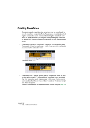 Page 122CUBASE LE6 – 122 Fades and Crossfades
Creating Crossfades
Overlapping audio material on the same track can be crossfaded, for 
smooth transitions or special effects. You create a crossfade by select-
ing two consecutive audio events and selecting the Crossfade com-
mand on the Audio menu (or using the corresponding key command, 
by default [X]). The result depends on whether the two events overlap 
or not:
•If the events overlap, a crossfade is created in the overlapping area.
The crossfade will be of...