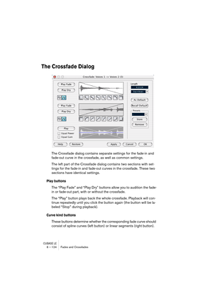 Page 124CUBASE LE6 – 124 Fades and Crossfades
The Crossfade Dialog
The Crossfade dialog contains separate settings for the fade-in and 
fade-out curve in the crossfade, as well as common settings.
The left part of the Crossfade dialog contains two sections with set-
tings for the fade-in and fade-out curves in the crossfade. These two 
sections have identical settings.
Play buttons
The “Play Fade” and “Play Dry” buttons allow you to audition the fade-
in or fade-out part, with or without the crossfade. 
The...