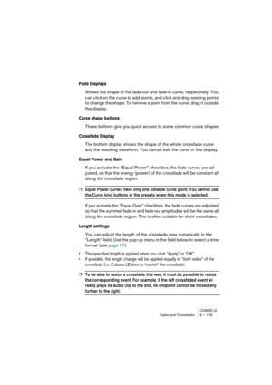 Page 125CUBASE LEFades and Crossfades 6 – 125
Fade Displays
Shows the shape of the fade-out and fade-in curve, respectively. You 
can click on the curve to add points, and click and drag existing points 
to change the shape. To remove a point from the curve, drag it outside 
the display.
Curve shape buttons
These buttons give you quick access to some common curve shapes.
Crossfade Display
The bottom display shows the shape of the whole crossfade curve 
and the resulting waveform. You cannot edit the curve in...