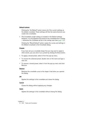 Page 126CUBASE LE6 – 126 Fades and Crossfades
Default buttons
Clicking the “As Default” button stores all of the current settings as 
the default crossfade. These settings will then be used whenever you 
create new crossfades.
•The Crossfade Length setting is included in the Default settings. 
However, it is only applied if the events to be crossfaded don’t overlap 
– otherwise the crossfade will be in the overlap area (see page 122).
Clicking the “Recall Default” button copies the curves and settings in 
the...
