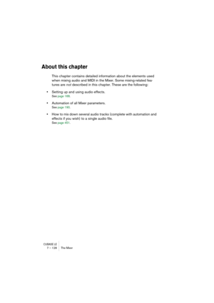Page 128CUBASE LE7 – 128 The Mixer
About this chapter
This chapter contains detailed information about the elements used 
when mixing audio and MIDI in the Mixer. Some mixing-related fea-
tures are not described in this chapter. These are the following:
•Setting up and using audio effects.
See page 168.
•Automation of all Mixer parameters.
See page 190.
•How to mix down several audio tracks (complete with automation and 
effects if you wish) to a single audio file.
See page 451. 