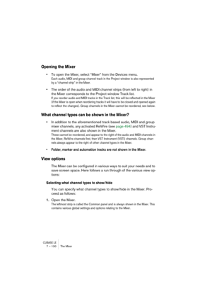 Page 130CUBASE LE7 – 130 The Mixer
Opening the Mixer
•To open the Mixer, select “Mixer” from the Devices menu. 
Each audio, MIDI and group channel track in the Project window is also represented 
by a “channel strip” in the Mixer.
•The order of the audio and MIDI channel strips (from left to right) in 
the Mixer corresponds to the Project window Track list.
If you reorder audio and MIDI tracks in the Track list, this will be reflected in the Mixer 
(if the Mixer is open when reordering tracks it will have to be...