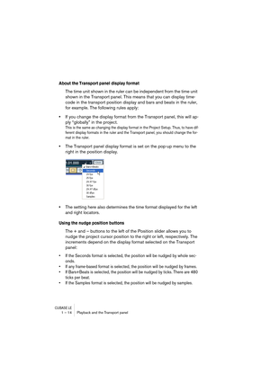 Page 14 
CUBASE LE
 
1 – 14 Playback and the Transport panel 
About the Transport panel display format
 
The time unit shown in the ruler can be independent from the time unit 
shown in the Transport panel. This means that you can display time-
code in the transport position display and bars and beats in the ruler, 
for example. The following rules apply: 
• 
If you change the display format from the Transport panel, this will ap-
ply “globally” in the project. 
This is the same as changing the display format...