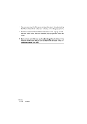 Page 136CUBASE LE7 – 136 The Mixer
•You can now return to this saved configuration at any time, by clicking 
the Channel View Sets button and selecting it from the pop-up menu.
•To remove a stored Channel View Set, select it from pop-up so that 
the View Set is active, then pull down the pop-up again and select Re-
move.
❐Some remote control devices (such as Steinberg’s Houston) feature this 
function, which means that you can use the remote device to switch be-
tween the Channel View Sets. 
