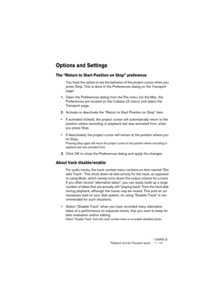 Page 15 
CUBASE LE
 
Playback and the Transport panel 1 – 15 
Options and Settings
 
The “Return to Start Position on Stop” preference
 
You have the option to set the behavior of the project cursor when you 
press Stop. This is done in the Preferences dialog on the Transport 
page: 
1. 
Open the Preferences dialog from the File menu (on the Mac, the 
Preferences are located on the Cubase LE menu) and select the 
Transport page. 
2. 
Activate or deactivate the “Return to Start Position on Stop” item. 
• 
If...